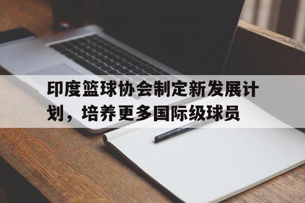 包含印度篮球协会制定新发展计划，培养更多国际级球员的词条